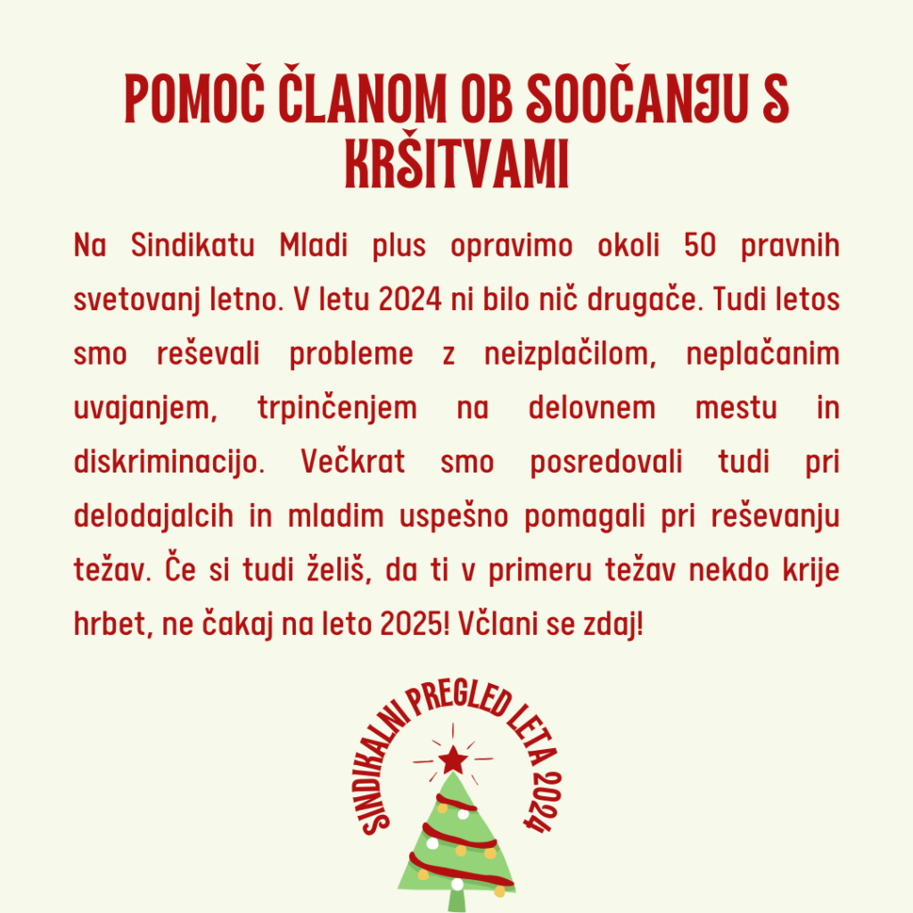 Na Sindikatu Mladi plus opravimo okoli 50 pravnih svetovanj letno. V letu 2024 ni bilo nič drugače. Tudi letos smo reševali probleme z neizplačilom, neplačanim uvajanjem, trpinčenjem na delovnem mestu in diskriminacijo. Večkrat smo posredovali tudi pri delodajalcih in mladim uspešno pomagali pri reševanju težav. Če si tudi želiš, da ti v primeru težav nekdo krije hrbet, ne čakaj na leto 2025! Včlani se zdaj!