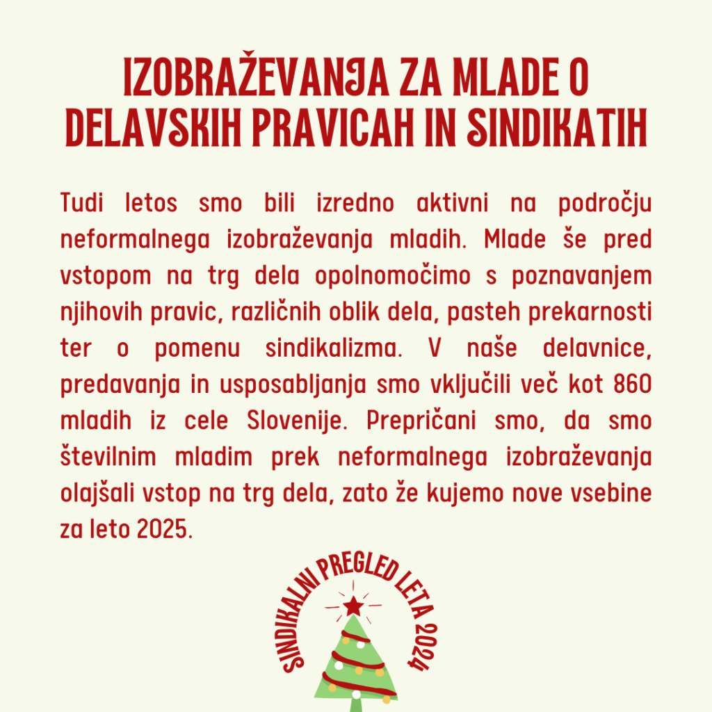 Tudi letos smo bili izredno aktivni na področju neformalnega izobraževanja mladih. Mlade še pred vstopom na trg dela opolnomočimo s poznavanjem njihovih pravic, različnih oblik dela, pasteh prekarnosti ter o pomenu sindikalizma. V naše delavnice, predavanja in usposabljanja smo vključili več kot 860 mladih iz cele Slovenije. Prepričani smo, da smo številnim mladim prek neformalnega izobraževanja olajšali vstop na trg dela, zato že kujemo nove vsebine za leto 2025. 