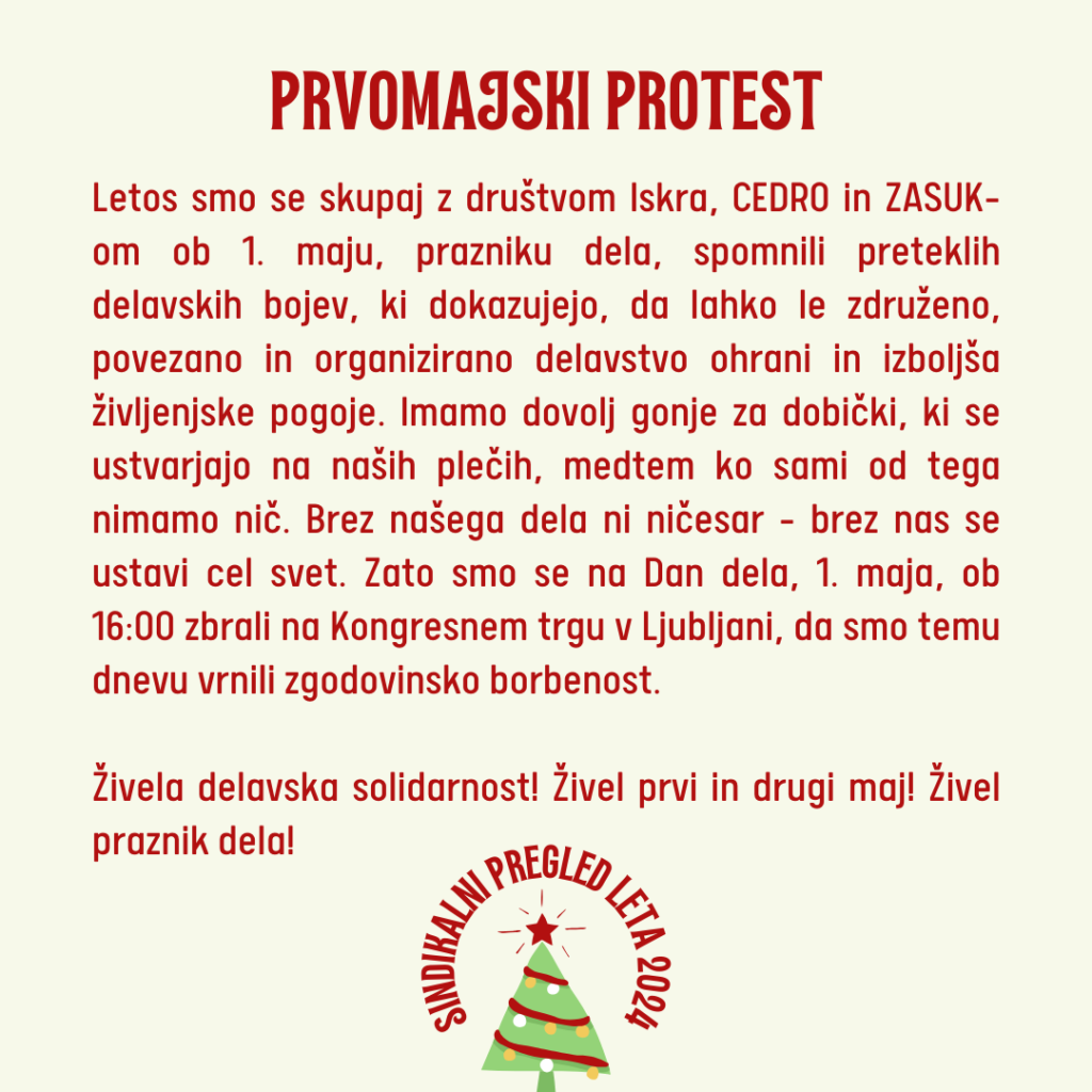 Letos smo se skupaj z društvom Iskra, CEDRO in ZASUK-om ob 1. maju, prazniku dela, spomnili preteklih delavskih bojev, ki dokazujejo, da lahko le združeno, povezano in organizirano delavstvo ohrani in izboljša življenjske pogoje. Imamo dovolj gonje za dobički, ki se ustvarjajo na naših plečih, medtem ko sami od tega nimamo nič. Brez našega dela ni ničesar – brez nas se ustavi cel svet. Zato smo se na Dan dela, 1. maja, ob 16:00 zbrali na Kongresnem trgu v Ljubljani, da smo temu dnevu vrnili zgodovinsko borbenost. Živela delavska solidarnost! Živel prvi in drugi maj! Živel praznik dela!