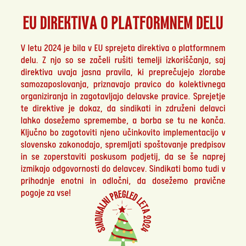 V letu 2024 je bila v EU sprejeta direktiva o platformnem delu. Z njo so se začeli rušiti temelji izkoriščanja, saj direktiva uvaja jasna pravila, ki preprečujejo zlorabe samozaposlovanja, priznavajo pravico do kolektivnega organiziranja in zagotavljajo delavske pravice. Sprejetje te direktive je dokaz, da sindikati in združeni delavci lahko dosežemo spremembe, a borba se tu ne konča. Ključno bo zagotoviti njeno učinkovito implementacijo v slovensko zakonodajo, spremljati spoštovanje predpisov in se zoperstaviti poskusom podjetij, da se še naprej izmikajo odgovornosti do delavcev. Sindikati bomo tudi v prihodnje enotni in odločni, da dosežemo pravične pogoje za vse!